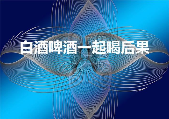 白酒啤酒一起喝后果（白酒和啤酒混着喝有什么后果）