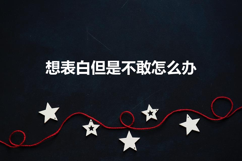 想表白但是不敢怎么办（不敢表白又想表白怎么办）