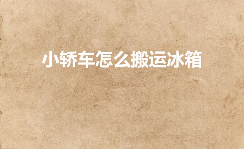 小轿车怎么搬运冰箱（汽车怎么拉冰箱）