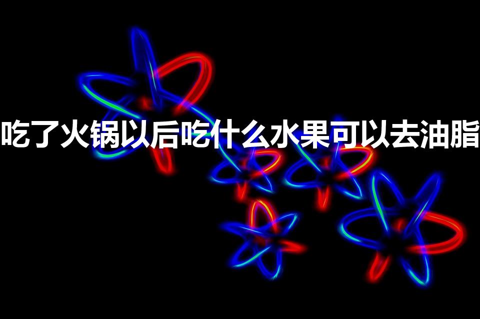 吃了火锅以后吃什么水果可以去油脂（吃完火锅吃什么清油脂）