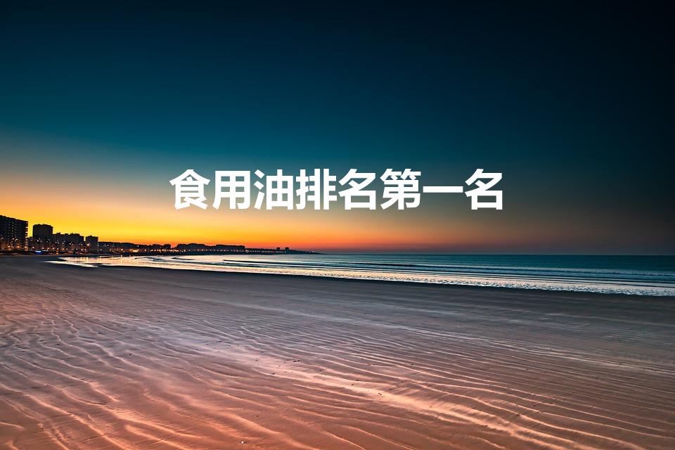 食用油排名第一名（中国食用油排名第一）