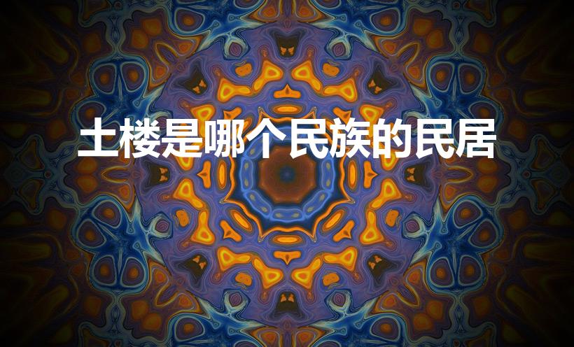 土楼是哪个民族的民居（土楼是我国哪个民族的传统民居）