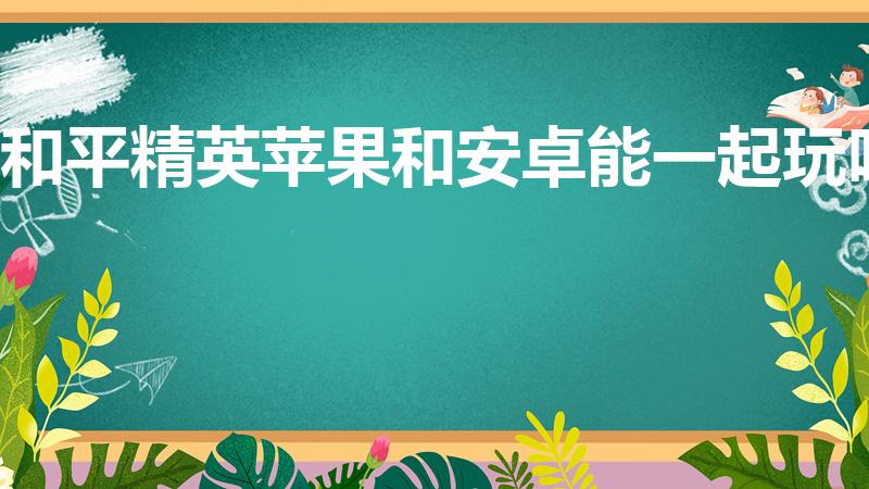 和平精英苹果和安卓能一起玩吗（和平精英安卓苹果互通吗）