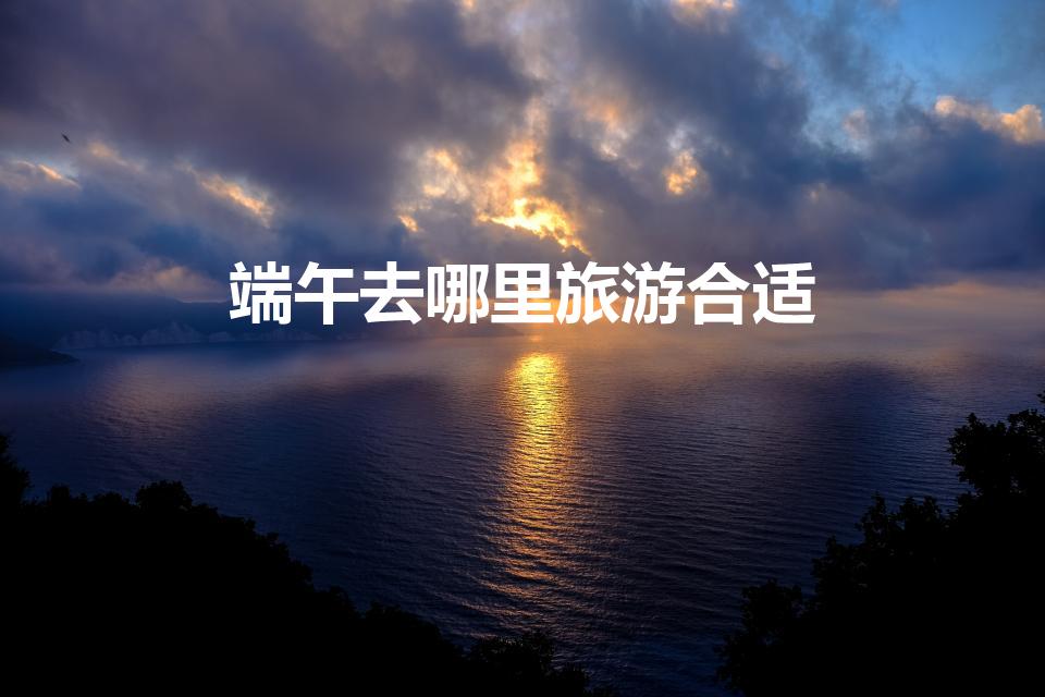 端午去哪里旅游合适（端午节去哪里玩 端午节旅游的地方）