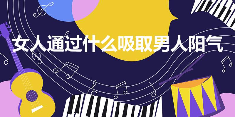 女人通过什么吸取男人阳气（女人怎么吸引男人的阳气）