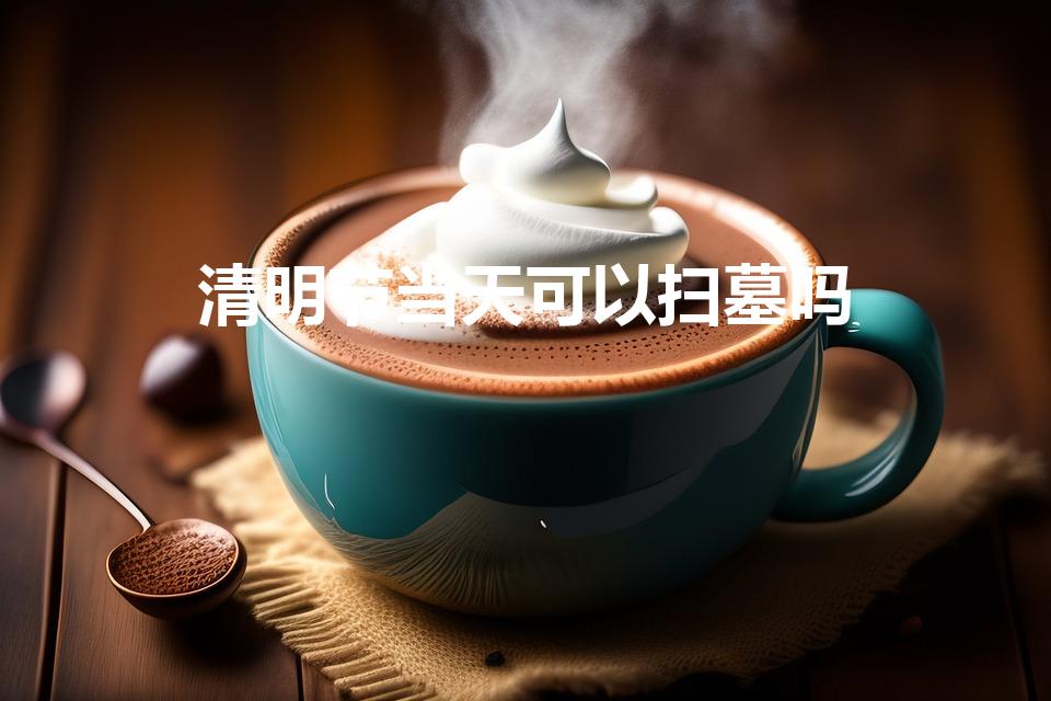 清明节当天可以扫墓吗（清明当天可以上坟吗）