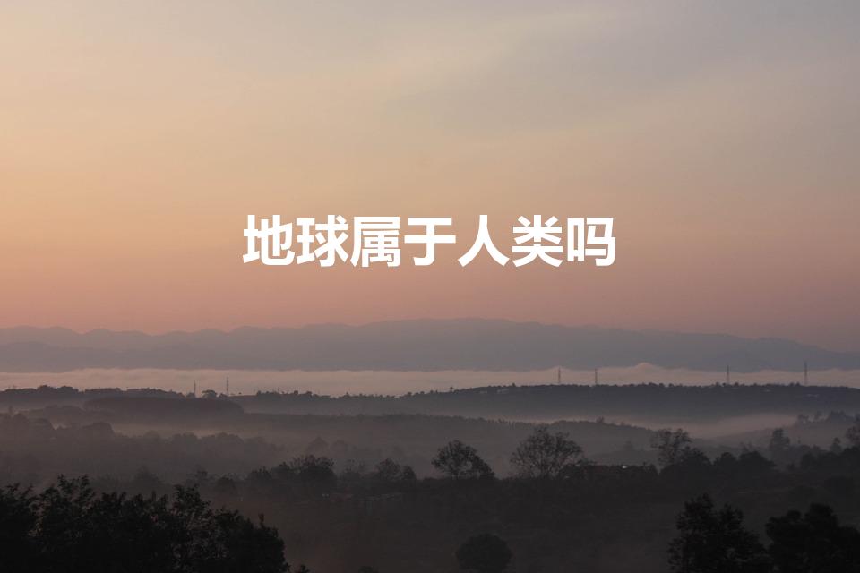 地球属于人类吗（人类真的属于地球吗）
