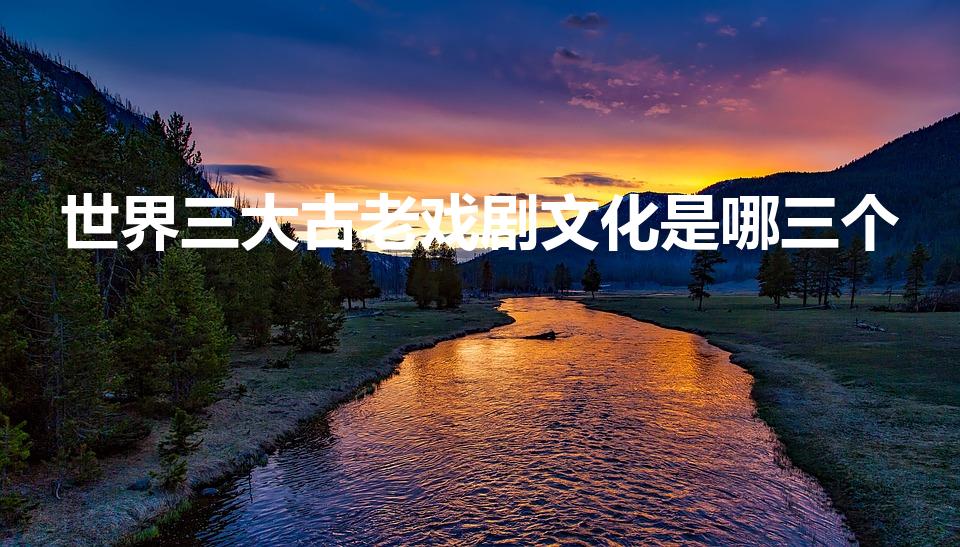 世界三大古老戏剧文化是哪三个（世界三大古老的戏剧分别是）