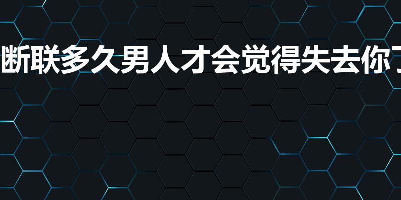 断联多久男人才会觉得失去你了（断联多久男人会崩溃）