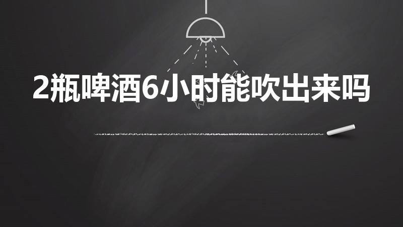 2瓶啤酒6小时能吹出来吗（喝二瓶啤酒多久能开车吹不出来）
