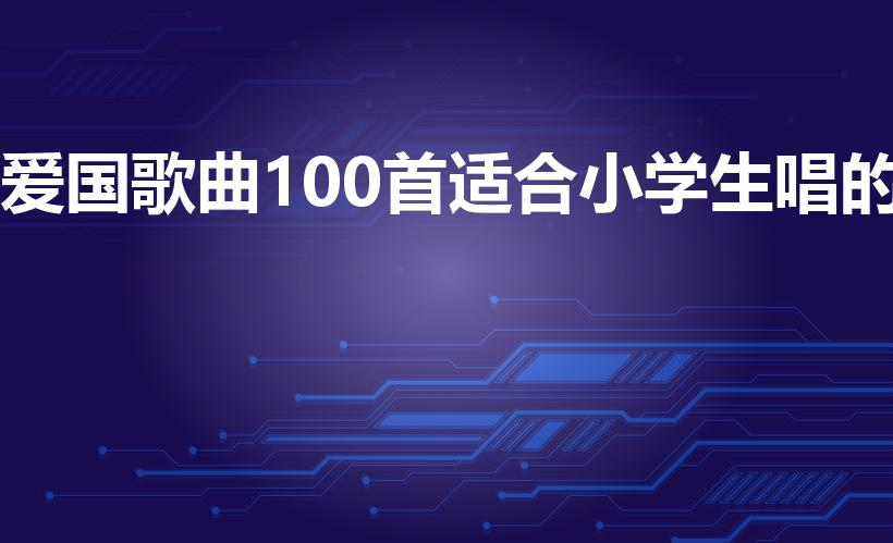 爱国歌曲100首适合小学生唱的（适合儿童唱的爱国歌曲）