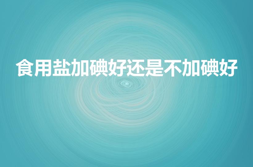 食用盐加碘好还是不加碘好（无碘盐好还是加碘盐好）