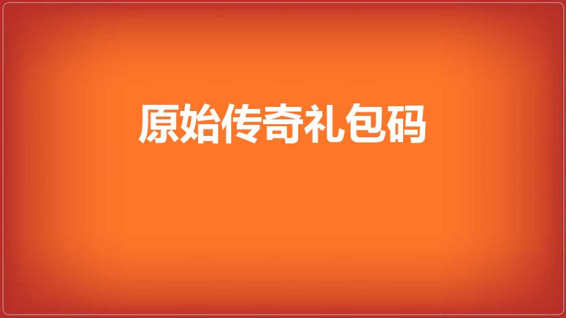 原始传奇礼包码（原始传奇礼包兑换码无效怎么回事）