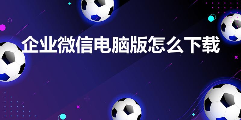 企业微信电脑版怎么下载（企业微信怎么下载）