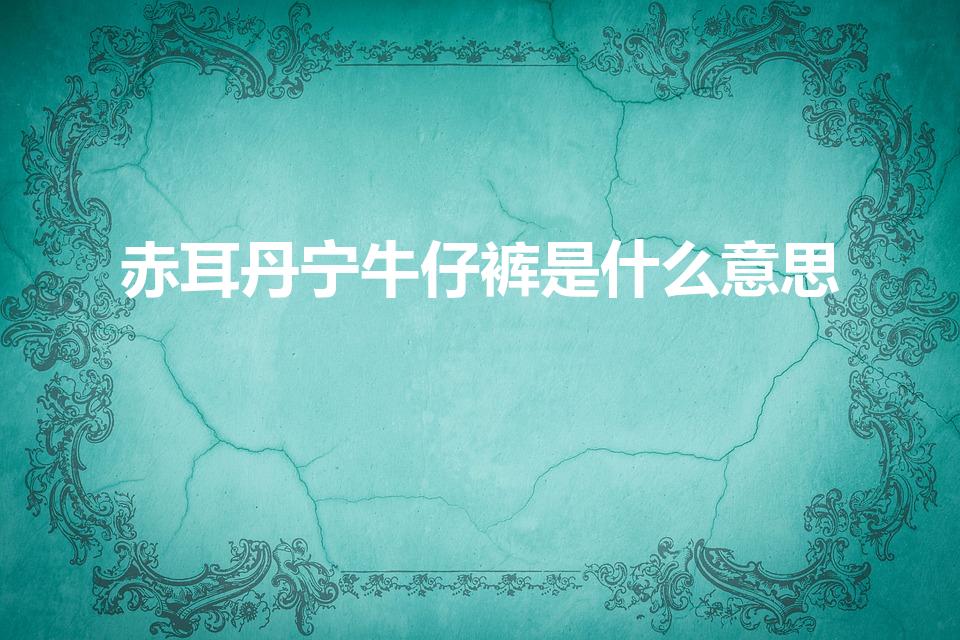 赤耳丹宁牛仔裤是什么意思（赤耳牛仔裤是什么意思）