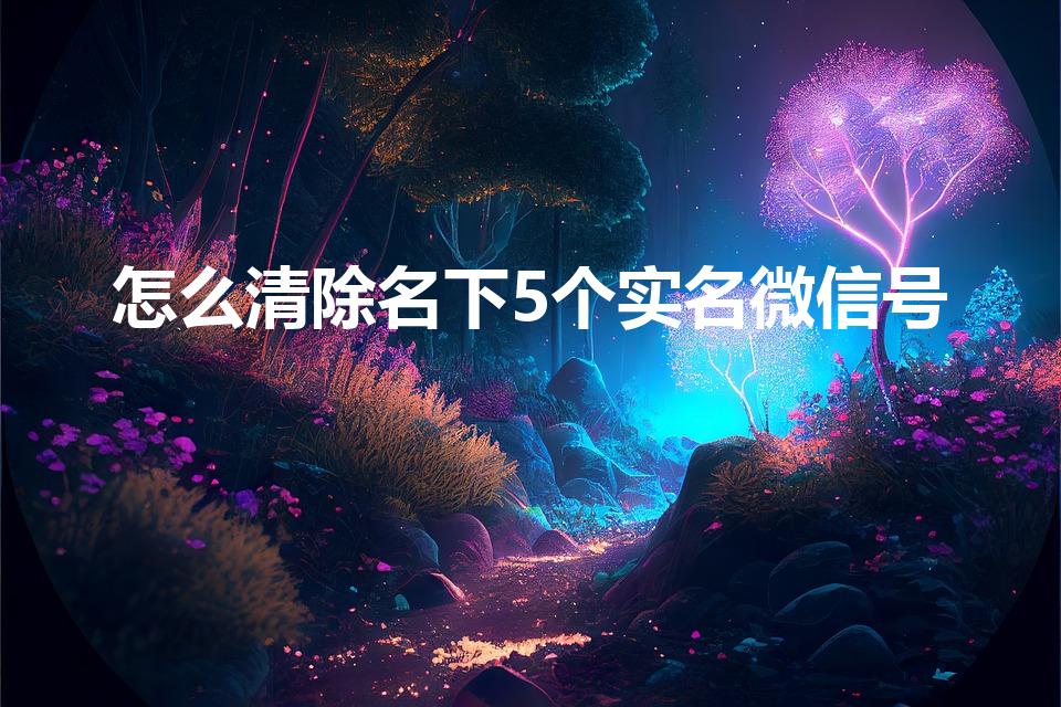 怎么清除名下5个实名微信号（如何注销微信实名5个）