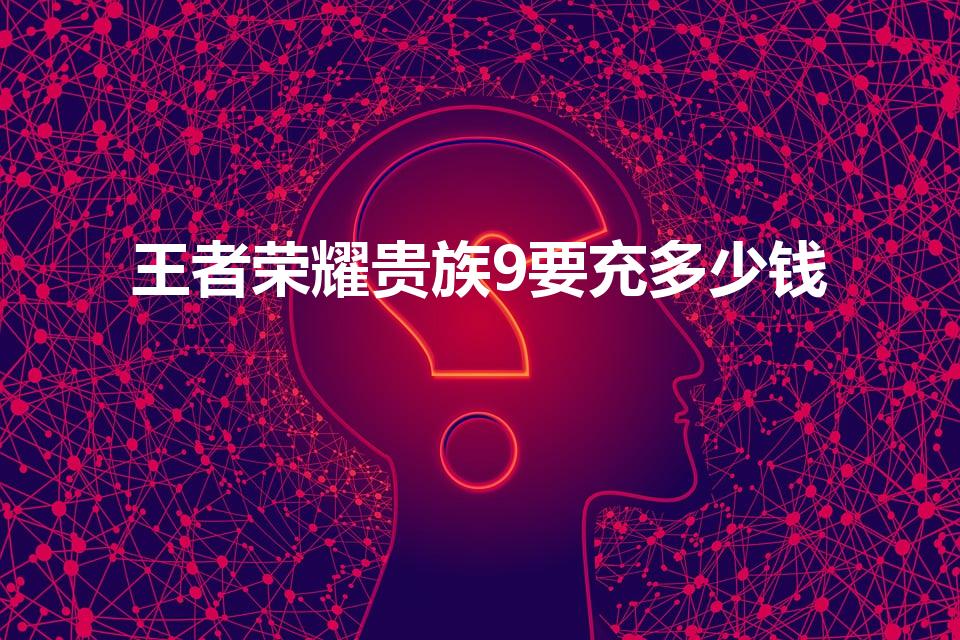 王者荣耀贵族9要充多少钱（王者贵9大概要充多少）