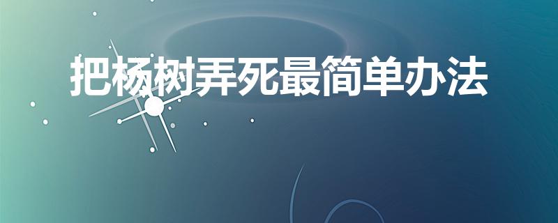 把杨树弄死最简单办法（用什么办法让杨树死）