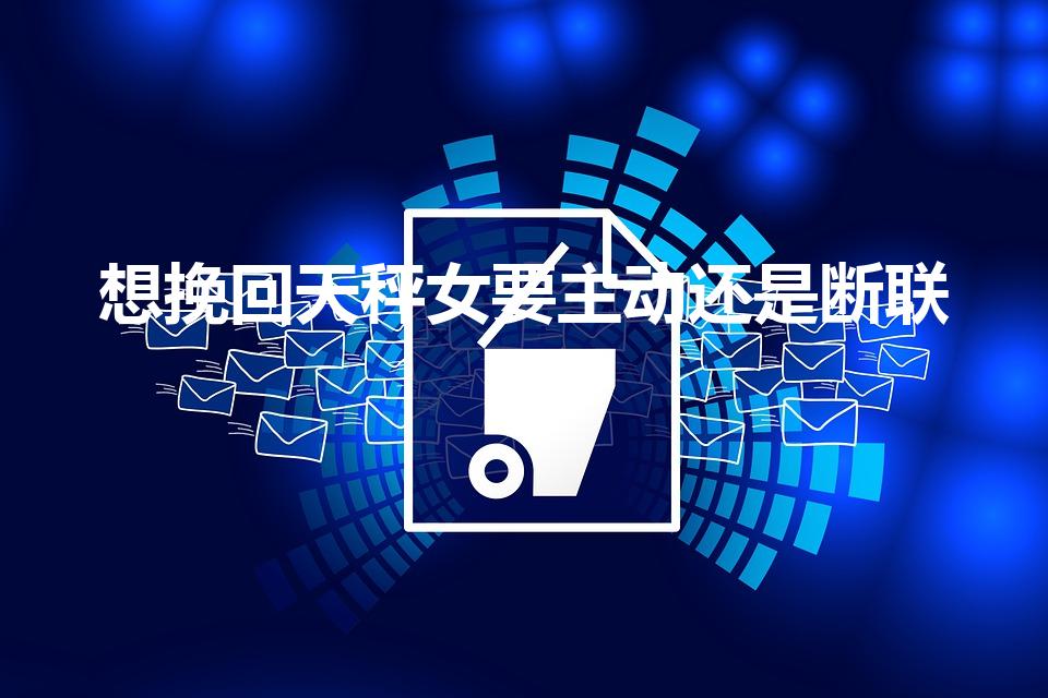 想挽回天秤女要主动还是断联（如何挽回天秤座女朋友）