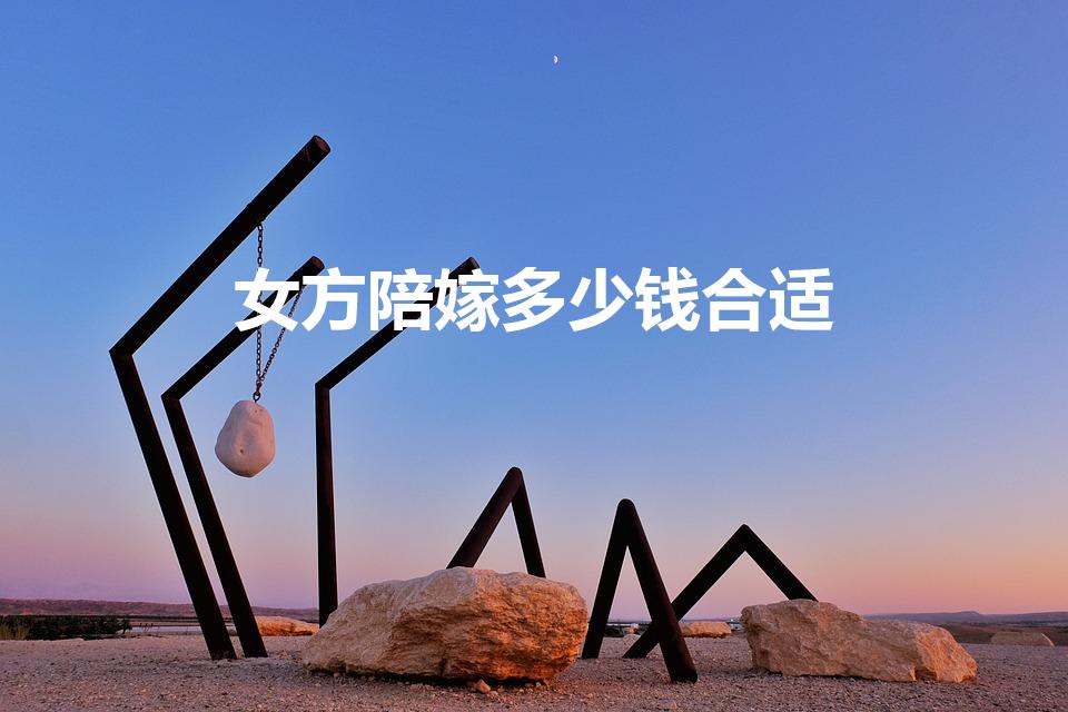 女方陪嫁多少钱合适（结婚女方陪嫁多少钱）