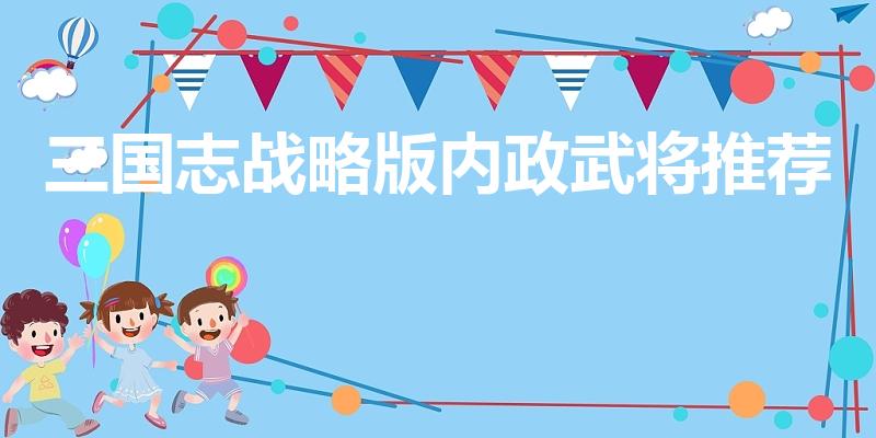 三国志战略版内政武将推荐（三国志战略版邓艾值得培养吗）