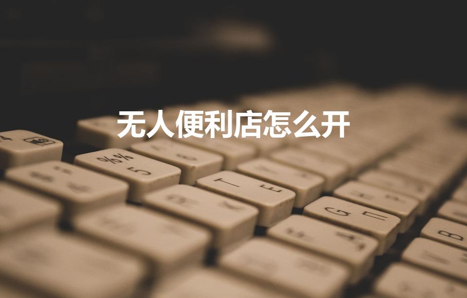 无人便利店怎么开（无人便利店设置在哪里合适）