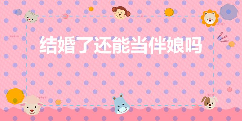 结婚了还能当伴娘吗（领证了还能当伴娘么）