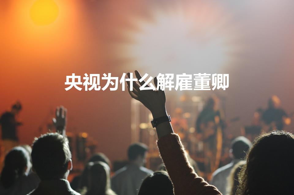 央视为什么解雇董卿（董卿为什么被央视解雇）