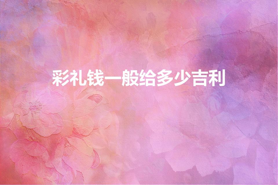 彩礼钱一般给多少吉利（定亲彩礼给多少合适）