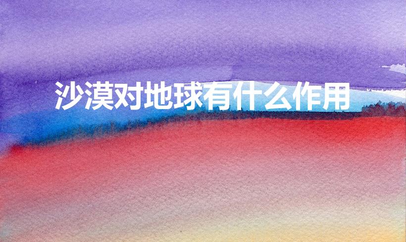 沙漠对地球有什么作用（沙漠在生态系统中的作用是什么）