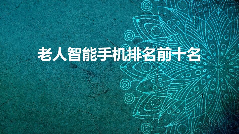 老人智能手机排名前十名（老人手机排名前十名）