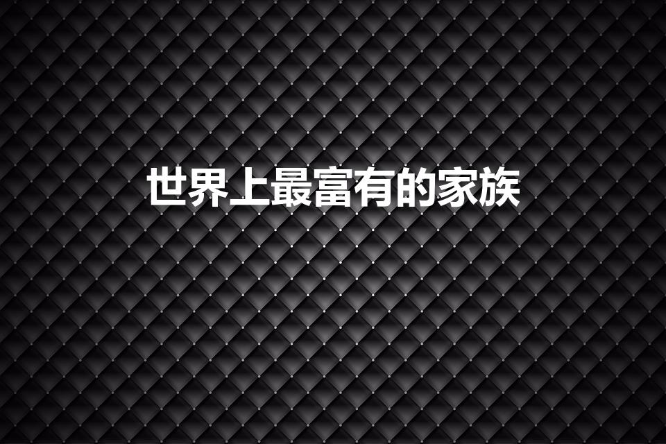 世界上最富有的家族（世界最有钱的十大家族 是什么家族）