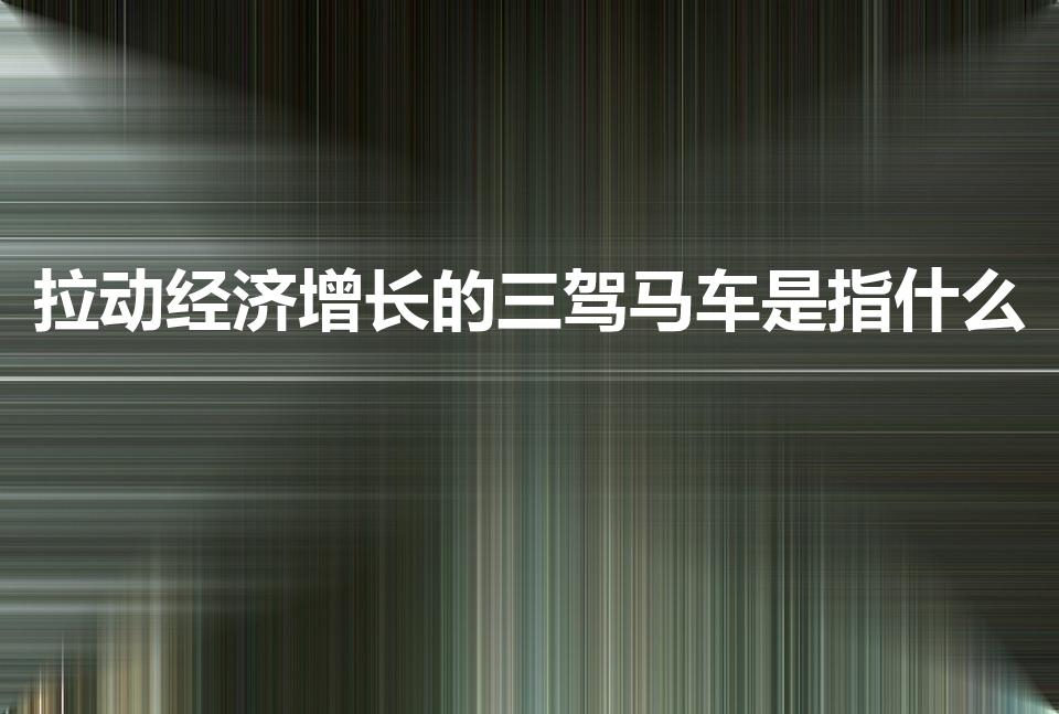 拉动经济增长的三驾马车是指什么（拉动经济增长的三驾马车）