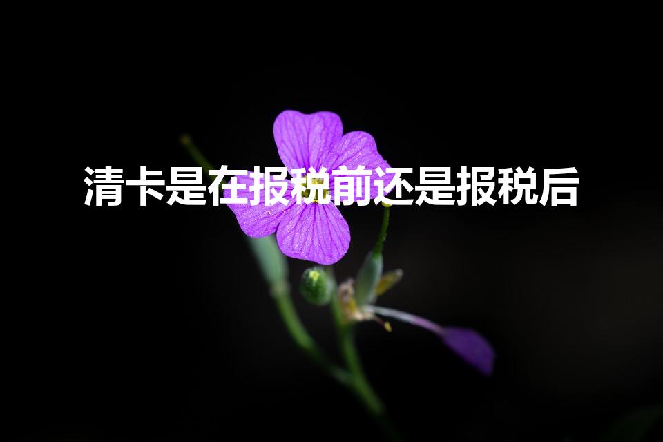 清卡是在报税前还是报税后（清卡是要报税后才能清卡吗）