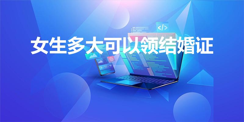 女生多大可以领结婚证（女生多少岁可以领结婚证）