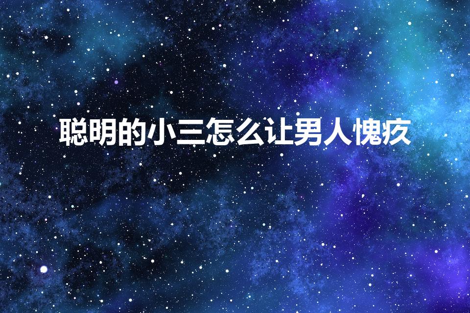 聪明的小三怎么让男人愧疚（小三说什么话会让男人愧疚）