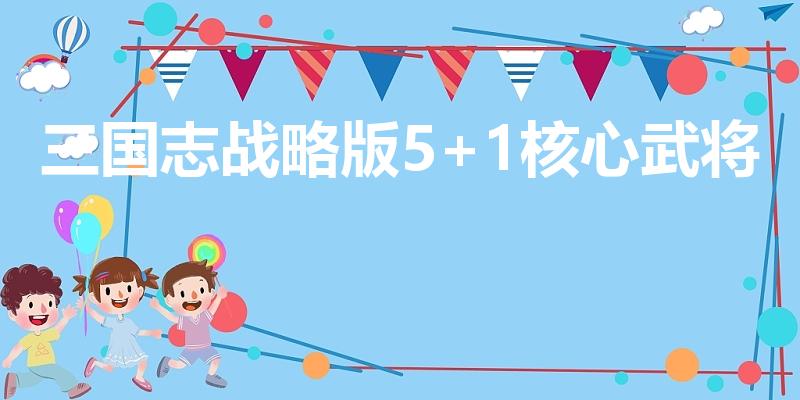三国志战略版5+1核心武将（三国志战略版核心武将有哪些）