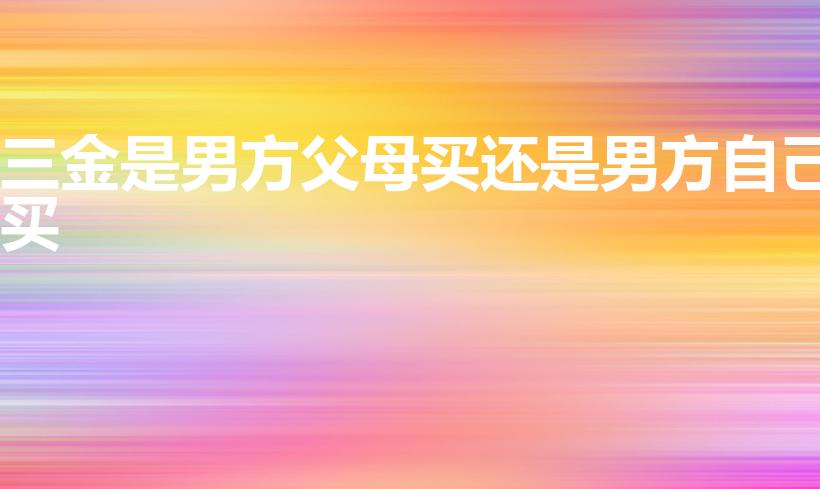 三金是男方父母买还是男方自己买（三金是男方买还是女方买）