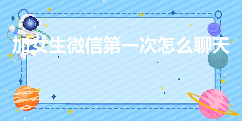 加女生微信第一次怎么聊天（加了女生微信怎么开始聊天）