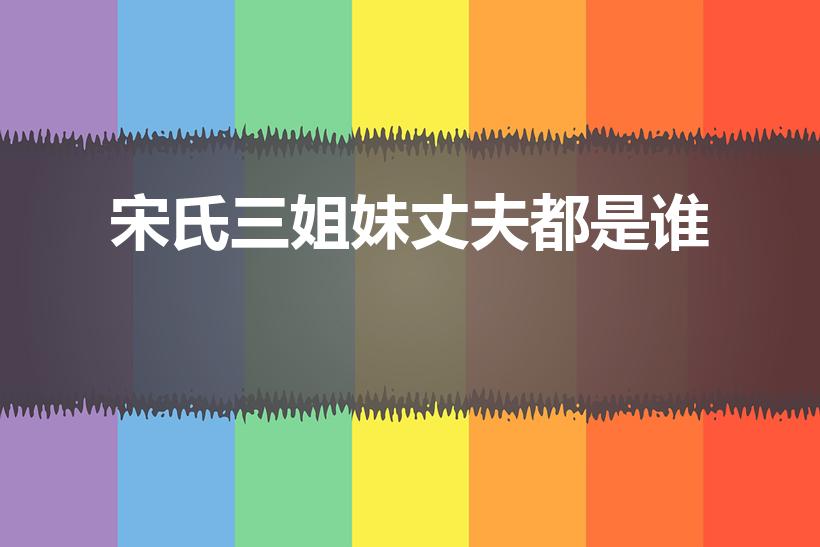 宋氏三姐妹丈夫都是谁（宋氏三姐妹老公分别是谁）