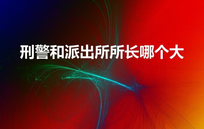 刑警和派出所所长哪个大（分局刑警队长和派出所所长谁大）