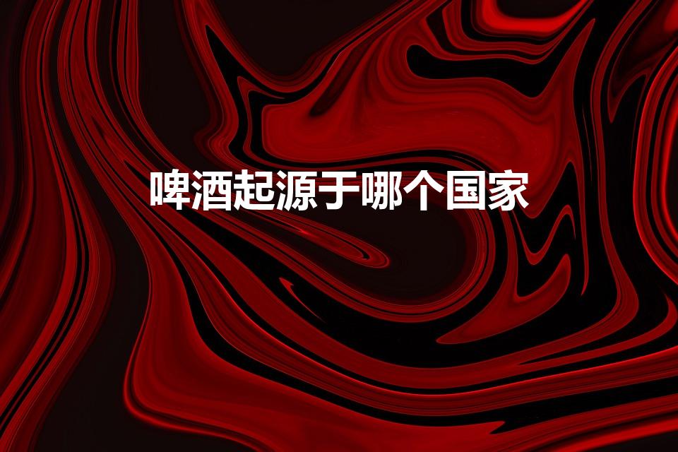啤酒起源于哪个国家（啤酒的发源地是哪个国家）