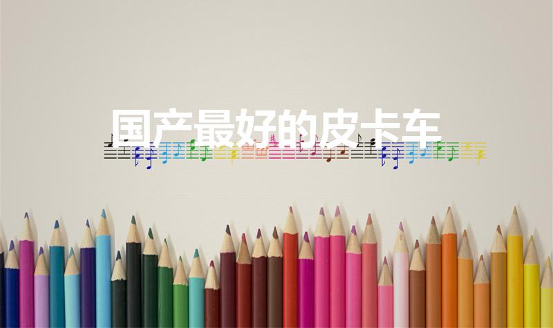 国产最好的皮卡车（国产皮卡哪个车型比较好）