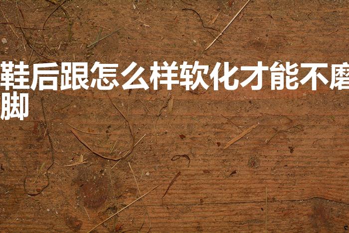 鞋后跟怎么样软化才能不磨脚（新鞋子磨脚后跟怎么办）