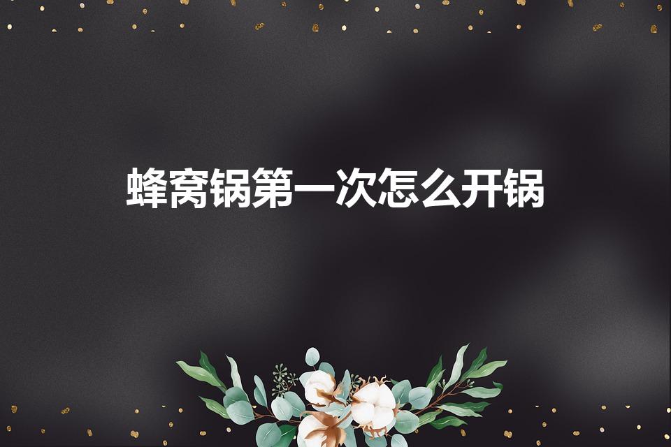 蜂窝锅第一次怎么开锅（康巴赫蜂窝锅怎么开锅）