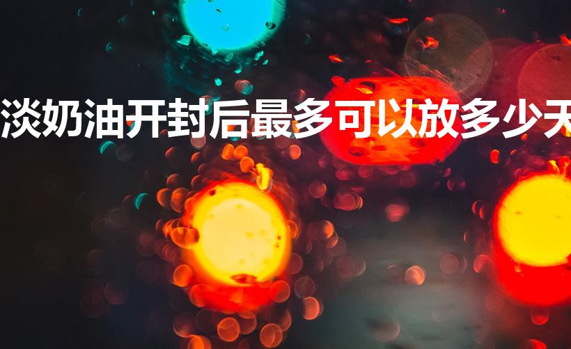 淡奶油开封后最多可以放多少天（淡奶油打开后能保存多久）