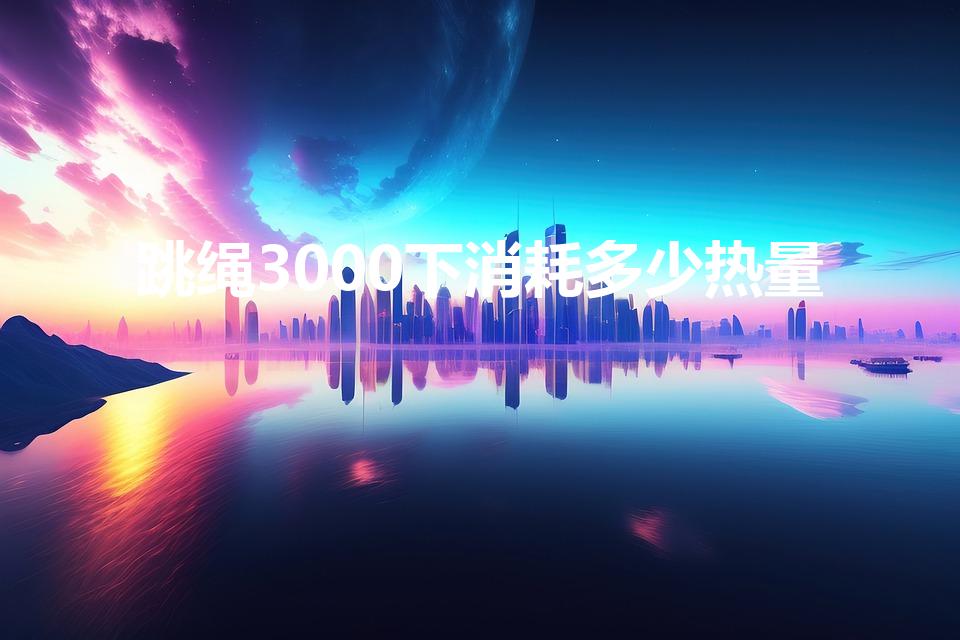 跳绳3000下消耗多少热量（跳绳三千下消耗的热量是多少）