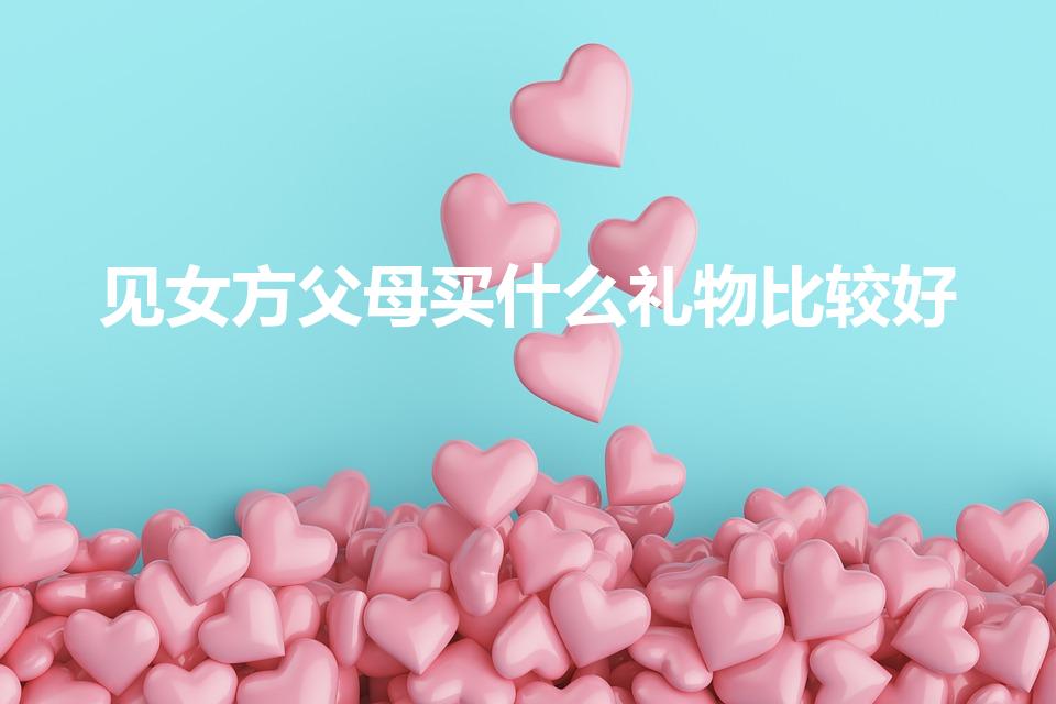 见女方父母买什么礼物比较好（见女友父母送什么比较礼物）