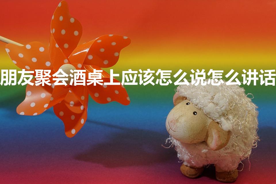 朋友聚会酒桌上应该怎么说怎么讲话
