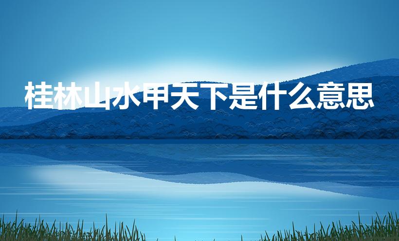 桂林山水甲天下是什么意思（如何理解桂林山水甲天下这句话）